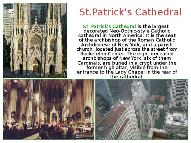St.Patrick's Cathedral  St. Patrick's Cathedral is the largest decorated Neo-Gothic-style Catholic cathedral in North America. It is the seat of the archbishop of the Roman Catholic Archdiocese of New York, and a parish church, located just across the street from Rockefeller Center. The eight deceased archbishops of New York, six of them Cardinals, are buried in a crypt under the former high altar, visible from the entrance to the Lady Chapel in the rear of the cathedral. 
