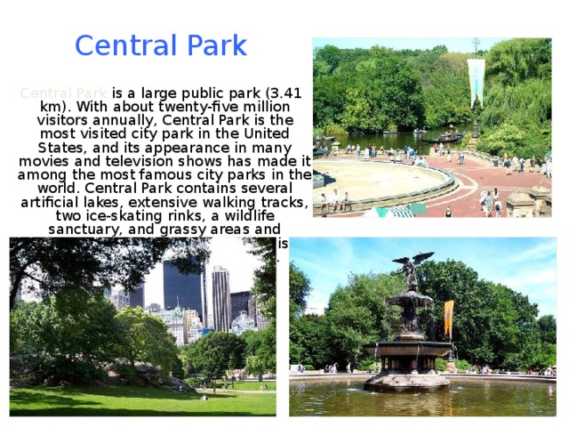 Central Park  Central Park is a large public park (3.41 km). With about twenty-five million visitors annually, Central Park is the most visited city park in the United States, and its appearance in many movies and television shows has made it among the most famous city parks in the world. Central Park contains several artificial lakes, extensive walking tracks, two ice-skating rinks, a wildlife sanctuary, and grassy areas and playgrounds for children. The park is a popular oasis for migrating birds. 