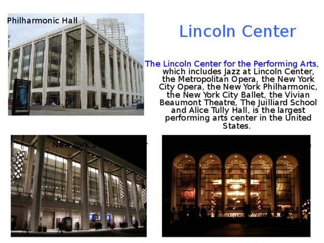 Philharmonic Hall Lincoln Center The Lincoln Center for the Performing Arts, which includes Jazz at Lincoln Center, the Metropolitan Opera, the New York City Opera, the New York Philharmonic, the New York City Ballet, the Vivian Beaumont Theatre, The Juilliard School and Alice Tully Hall, is the largest performing arts center in the United States. New York State Theater Metropolitan Opera House 