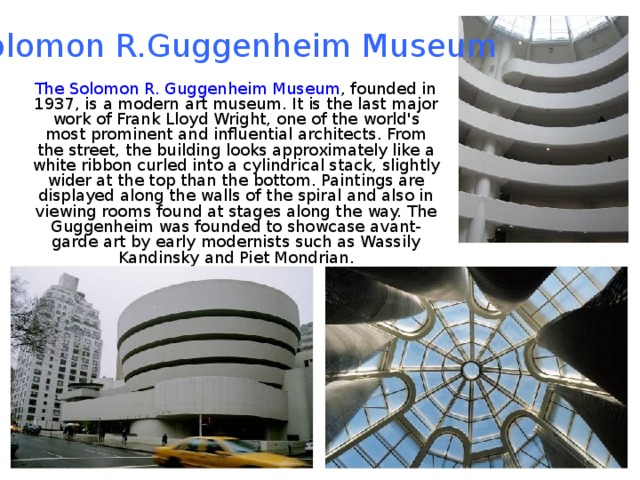 Solomon R.Guggenheim Museum  The Solomon R. Guggenheim Museum , founded in 1937, is a modern art museum. It is the last major work of Frank Lloyd Wright, one of the world's most prominent and influential architects. From the street, the building looks approximately like a white ribbon curled into a cylindrical stack, slightly wider at the top than the bottom. Paintings are displayed along the walls of the spiral and also in viewing rooms found at stages along the way. The Guggenheim was founded to showcase avant-garde art by early modernists such as Wassily Kandinsky and Piet Mondrian. 