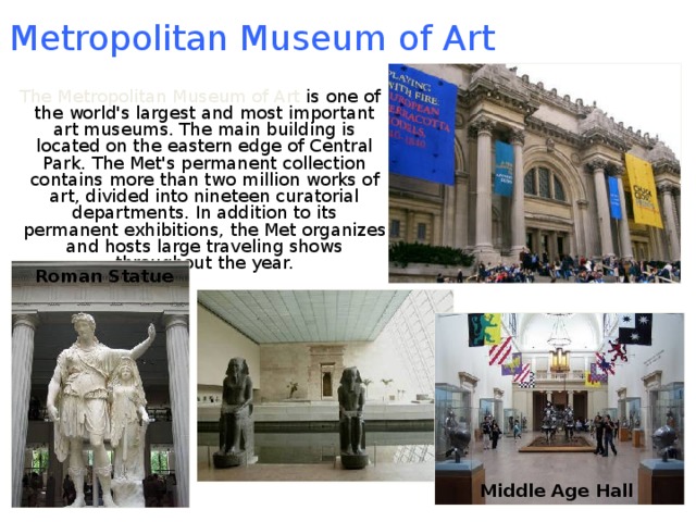 Metropolitan Museum of Art  The Metropolitan Museum of Art is one of the world's largest and most important art museums. The main building is located on the eastern edge of Central Park. The Met's permanent collection contains more than two million works of art, divided into nineteen curatorial departments. In addition to its permanent exhibitions, the Met organizes and hosts large traveling shows throughout the year. Roman Statue Middle Age Hall 