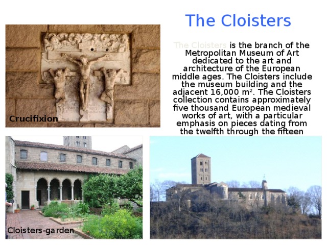 The Cloisters  The Cloisters is the branch of the Metropolitan Museum of Art dedicated to the art and architecture of the European middle ages. The Cloisters include the museum building and the adjacent 16,000 m². The Cloisters collection contains approximately five thousand European medieval works of art, with a particular emphasis on pieces dating from the twelfth through the fifteen centuries. Crucifixion Cloisters-garden 