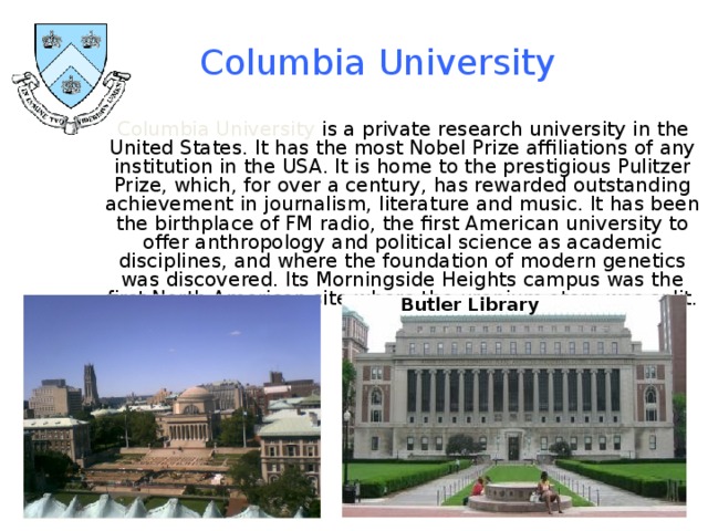 Columbia University  Columbia University is a private research university in the United States. It has the most Nobel Prize affiliations of any institution in the USA. It is home to the prestigious Pulitzer Prize, which, for over a century, has rewarded outstanding achievement in journalism, literature and music. It has been the birthplace of FM radio, the first American university to offer anthropology and political science as academic disciplines, and where the foundation of modern genetics was discovered. Its Morningside Heights campus was the first North American site where the uranium atom was split. Butler Library 