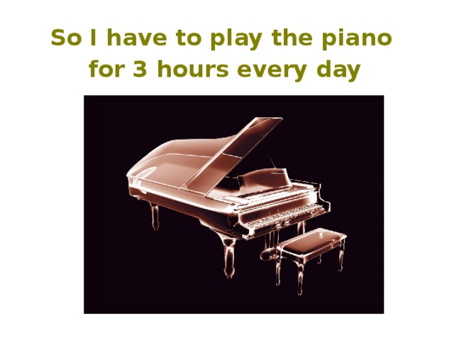 So I have to play the piano for 3 hours every day  
