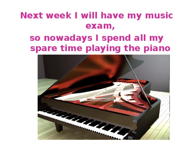 Next week I will have my music exam, so nowadays I spend all my spare time playing the piano 