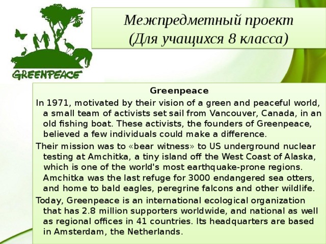 Межпредметный проект  (Для учащихся 8 класса) Greenpeace In 1971, motivated by their vision of a green and peaceful world, a small team of activists set sail from Vancouver, Canada, in an old fishing boat. These activists, the founders of Greenpeace, believed a few individuals could make a difference. Their mission was to «bear witness» to US underground nuclear testing at Amchitka, a tiny island off the West Coast of Alaska, which is one of the world's most earthquake-prone regions. Amchitka was the last refuge for 3000 endangered sea otters, and home to bald eagles, peregrine falcons and other wildlife. Today, Greenpeace is an international ecological organization that has 2.8 million supporters worldwide, and national as well as regional offices in 41 countries. Its headquarters are based in Amsterdam, the Netherlands. 