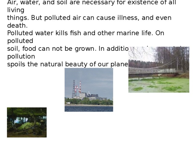 Air, water, and soil are necessary for existence of all living things. But polluted air can cause illness, and even death. Polluted water kills fish and other marine life. On polluted soil, food can not be grown. In addition environmental pollution spoils the natural beauty of our planet. 