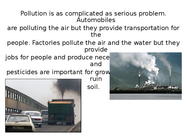 Pollution is as complicated as serious problem. Automobiles are polluting the air but they provide transportation for the people. Factories pollute the air and the water but they provide jobs for people and produce necessary goods. Fertilizers and pesticides are important for growing crops but they can ruin soil. 
