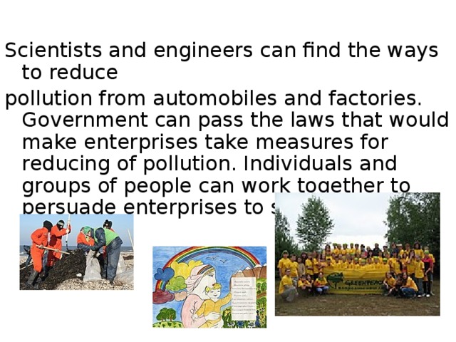 Scientists and engineers can find the ways to reduce pollution from automobiles and factories. Government can pass the laws that would make enterprises take measures for reducing of pollution. Individuals and groups of people can work together to persuade enterprises to stop polluting activities. 