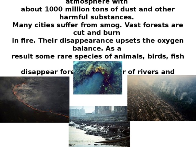 Every year world industry pollutes the atmosphere with about 1000 million tons of dust and other harmful substances. Many cities suffer from smog. Vast forests are cut and burn in fire. Their disappearance upsets the oxygen balance. As a result some rare species of animals, birds, fish and plants disappear forever, a number of rivers and lakes dry up. 