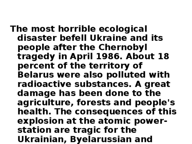 The most horrible ecological disaster befell Ukraine and its people after the Chernobyl tragedy in April 1986. About 18 percent of the territory of Belarus were also polluted with radioactive substances. A great damage has been done to the agriculture, forests and people's health. The consequences of this explosion at the atomic power-station are tragic for the Ukrainian, Byelarussian and other nations.  