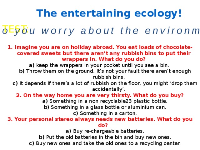 The entertaining ecology! TEST: Do you worry about the environment? 1. Imagine you are on holiday abroad. You eat loads of chocolate-covered sweets but there aren’t any rubbish bins to put their wrappers in. What do you do?  a) keep the wrappers in your pocket until you see a bin.   b) Throw them on the ground. It’s not your fault there aren’t enough rubbish bins. c) It depends If there’s a lot of rubbish on the floor, you might ‘drop them accidentally’. 2. On the way home you are very thirsty. What do you buy? a) Something in a non recyclable23 plastic bottle. b) Something in a glass bottle or aluminium can. c) Something in a carton. 3. Your personal stereo always needs new batteries. What do you do? a) Buy re-chargeable batteries. b) Put the old batteries in the bin and buy new ones. c) Buy new ones and take the old ones to a recycling center. 