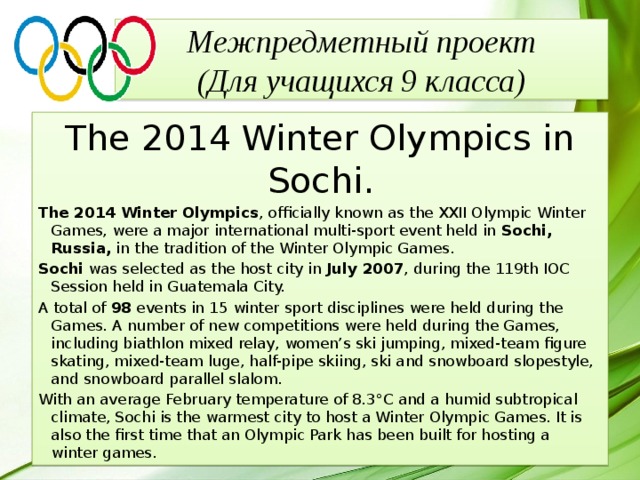 Межпредметный проект  (Для учащихся 9 класса) The 2014 Winter Olympics in Sochi. The 2014 Winter Olympics , officially known as the XXII Olympic Winter Games, were a major international multi-sport event held in  Sochi, Russia,  in the tradition of the Winter Olympic Games. Sochi  was selected as the host city in  July 2007 , during the 119th IOC Session held in Guatemala City. A total of  98  events in 15 winter sport disciplines were held during the Games. A number of new competitions were held during the Games, including biathlon mixed relay, women’s ski jumping, mixed-team figure skating, mixed-team luge, half-pipe skiing, ski and snowboard slopestyle, and snowboard parallel slalom. With an average February temperature of 8.3°C and a humid subtropical climate, Sochi is the warmest city to host a Winter Olympic Games. It is also the first time that an Olympic Park has been built for hosting a winter games. 