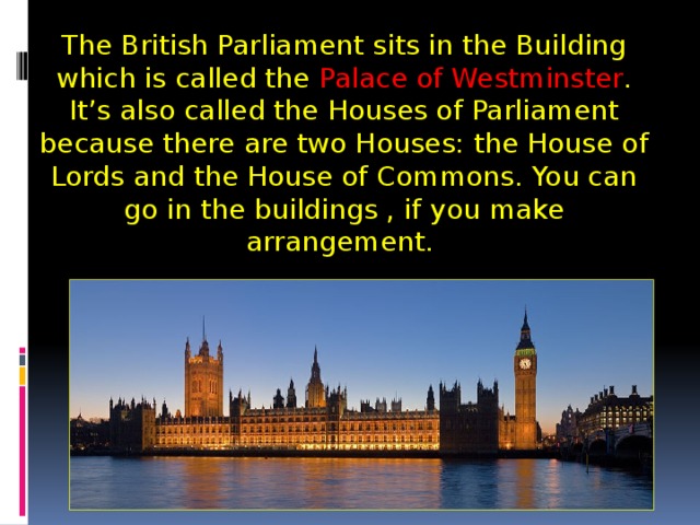 The British Parliament sits in the Building which is called the Palace of Westminster . It’s also called the Houses of Parliament because there are two Houses: the House of Lords and the House of Commons. You can go in the buildings , if you make arrangement.  