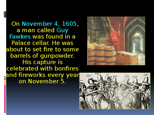  On November 4, 1605 , a man called Guy Fawkes was found in a Palace cellar. He was about to set fire to some barrels of gunpowder. His capture is celebrated with bonfires and fireworks every year on November 5. 