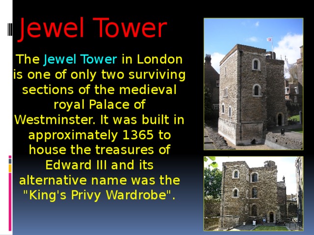 Jewel Tower The Jewel Tower in London is one of only two surviving sections of the medieval royal Palace of Westminster. It was built in approximately 1365 to house the treasures of Edward III and its alternative name was the 