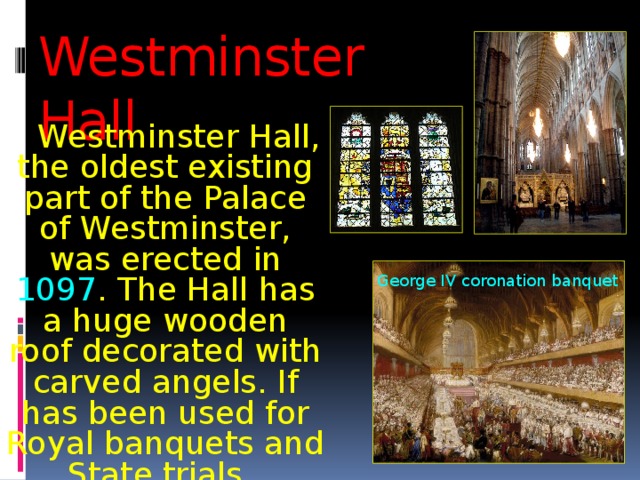 Westminster Hall  Westminster Hall, the oldest existing part of the Palace of Westminster, was erected in 1097 . The Hall has a huge wooden roof decorated with carved angels. If has been used for Royal banquets and State trials. George IV coronation banquet 