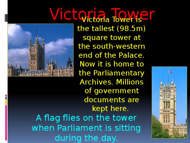 Victoria Tower Victoria Tower is the tallest (98.5m) square tower at the south-western end of the Palace. Now it is home to the Parliamentary Archives. Millions of government documents are kept here.  A flag flies on the tower when Parliament is sitting during the day. 