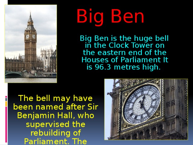 Big Ben  Big Ben is the huge bell in the Clock Tower on the eastern end of the Houses of Parliament It is 96.3 metres high.  The bell may have been named after Sir Benjamin Hall, who supervised the rebuilding of Parliament. The booming 13.5-ton bell first rang out in 1859. 