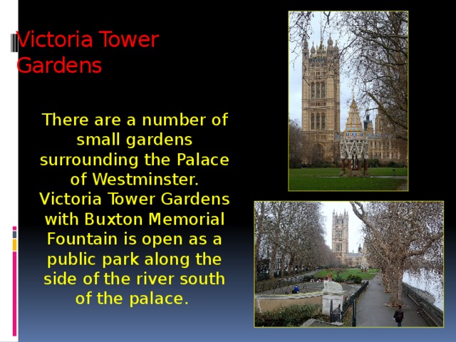 Victoria Tower  Gardens There are a number of small gardens surrounding the Palace of Westminster. Victoria Tower Gardens with Buxton Memorial Fountain is open as a public park along the side of the river south of the palace. 