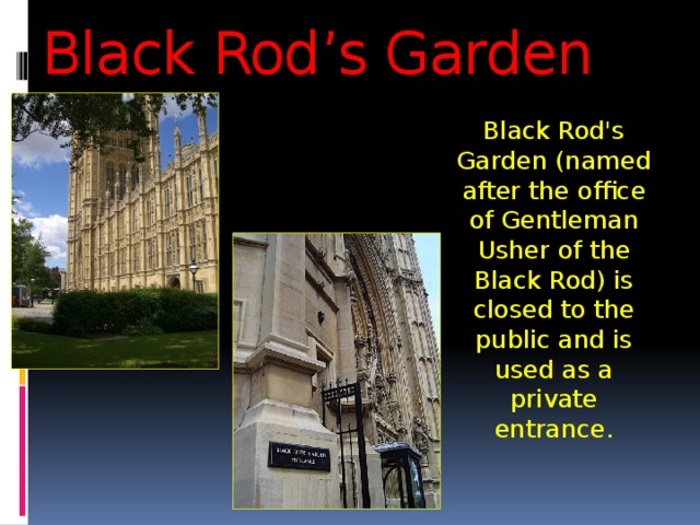Black Rod’s Garden Black Rod's Garden (named after the office of Gentleman Usher of the Black Rod) is closed to the public and is used as a private entrance. 