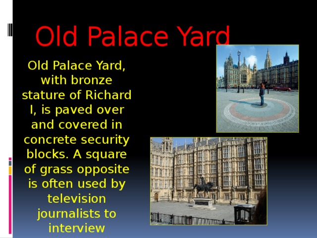 Old Palace Yard Old Palace Yard, with bronze stature of Richard I, is paved over and covered in concrete security blocks. A square of grass opposite is often used by television journalists to interview Members of Parliament. 
