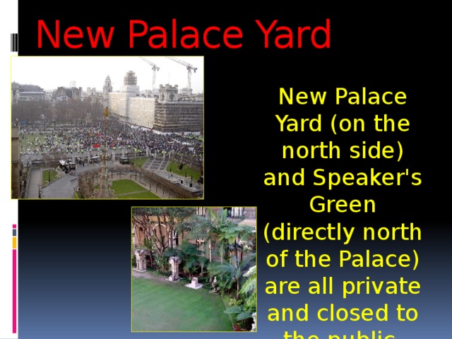 New Palace Yard New Palace Yard (on the north side) and Speaker's Green (directly north of the Palace) are all private and closed to the public. 