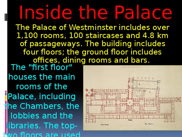 Inside the Palace The Palace of Westminster includes over 1,100 rooms, 100 staircases and 4.8 km of passageways. The building includes four floors; the ground floor includes offices, dining rooms and bars. The 