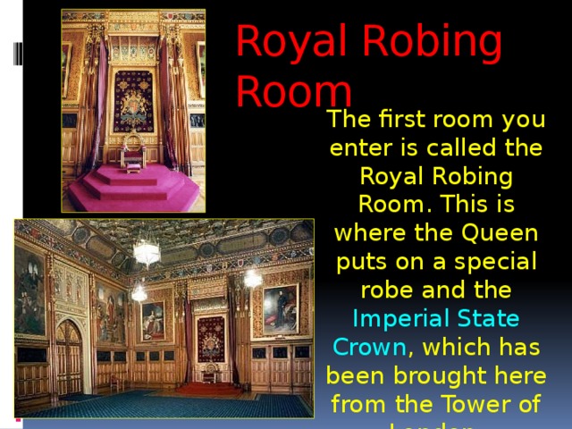 Royal Robing Room The first room you enter is called the Royal Robing Room. This is where the Queen puts on a special robe and the Imperial State Crown , which has been brought here from the Tower of London. 