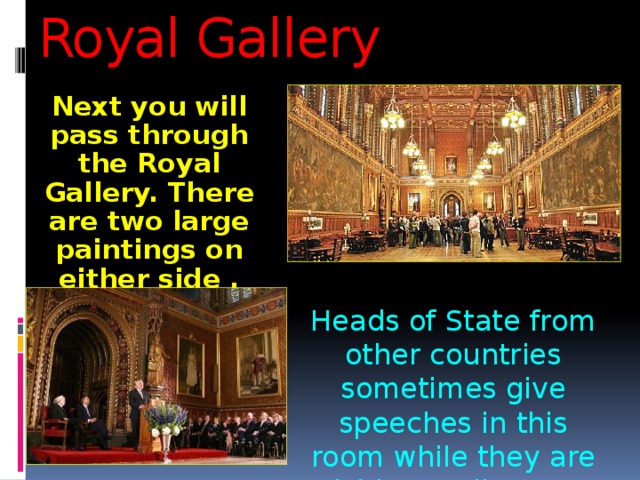 Royal Gallery Next you will pass through the Royal Gallery. There are two large paintings on either side . Heads of State from other countries sometimes give speeches in this room while they are visiting Parliament. 