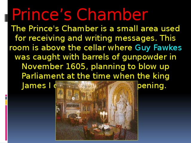 Prince’s Chamber The Prince's Chamber is a small area used for receiving and writing messages. This room is above the cellar where Guy Fawkes was caught with barrels of gunpowder in November 1605, planning to blow up Parliament at the time when the king James I came for the State Opening. 