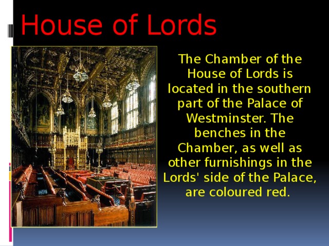 House of Lords The Chamber of the House of Lords is located in the southern part of the Palace of Westminster. The benches in the Chamber, as well as other furnishings in the Lords' side of the Palace, are coloured red. 