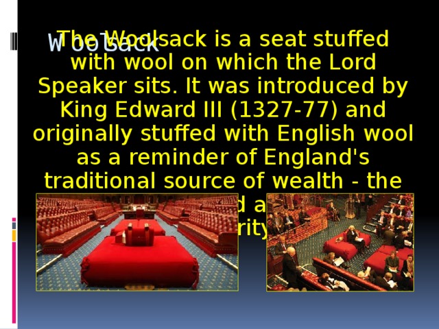 The Woolsack is a seat stuffed with wool on which the Lord Speaker sits. It was introduced by King Edward III (1327-77) and originally stuffed with English wool as a reminder of England's traditional source of wealth - the wool trade - and as a sign of prosperity. Woolsack 