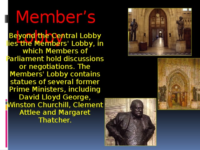 Member’s Lobby Beyond the Central Lobby lies the Members' Lobby, in which Members of Parliament hold discussions or negotiations. The Members' Lobby contains statues of several former Prime Ministers, including David Lloyd George, Winston Churchill, Clement Attlee and Margaret Thatcher. 