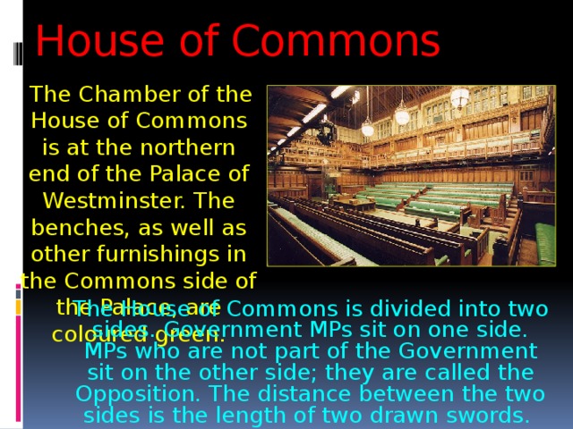 House of Commons  The Chamber of the House of Commons is at the northern end of the Palace of Westminster. The benches, as well as other furnishings in the Commons side of the Palace, are coloured green. The House of Commons is divided into two sides. Government MPs sit on one side. MPs who are not part of the Government sit on the other side; they are called the Opposition. The distance between the two sides is the length of two drawn swords. 