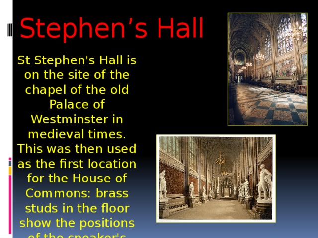 Stephen’s Hall St Stephen's Hall is on the site of the chapel of the old Palace of Westminster in medieval times. This was then used as the first location for the House of Commons: brass studs in the floor show the positions of the speaker's chair (before that the altar was here). 