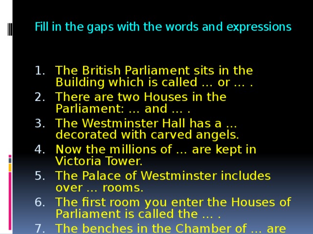Fill in the gaps with the words and expressions The British Parliament sits in the Building which is called … or … . There are two Houses in the Parliament: … and … . The Westminster Hall has a … decorated with carved angels. Now the millions of … are kept in Victoria Tower. The Palace of Westminster includes over … rooms. The first room you enter the Houses of Parliament is called the … . The benches in the Chamber of … are coloured red. The benches in the Chamber of … are coloured green. 