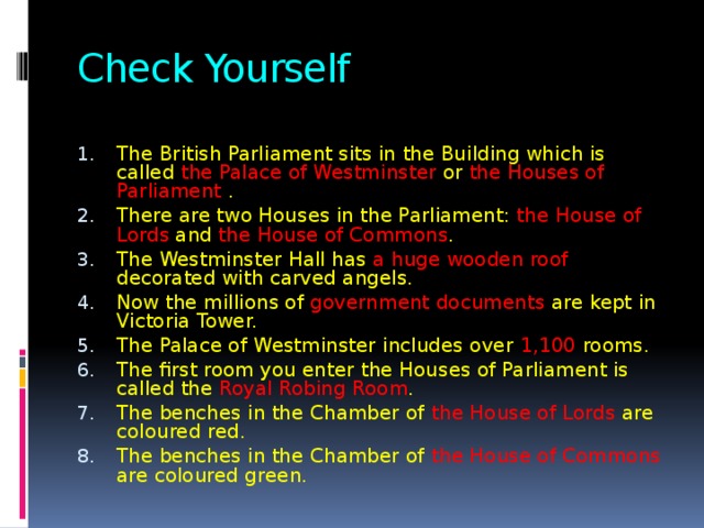 Check Yourself The British Parliament sits in the Building which is called the Palace of Westminster or the Houses of Parliament . There are two Houses in the Parliament: the House of Lords and the House of Commons . The Westminster Hall has a huge wooden roof decorated with carved angels. Now the millions of government documents are kept in Victoria Tower. The Palace of Westminster includes over 1,100 rooms. The first room you enter the Houses of Parliament is called the Royal Robing Room . The benches in the Chamber of the House of Lords are coloured red. The benches in the Chamber of the House of Commons are coloured green. 