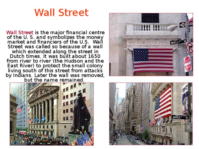 Wall Street  Wall Street is the major financial centre of the U. S. and symbolizes the money market and financiers of the U.S. Wall Street was called so because of a wall which extended along the street in Dutch times. It was built about 1650 from river to river (the Hudson and the East River) to protect the small colony living south of this street from attacks by Indians. Later the wall was removed, but the name remained. 