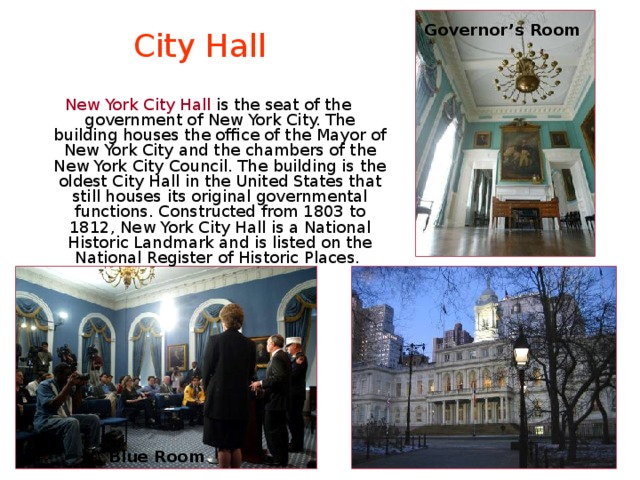 Governor’s Room City Hall New York City Hall is the seat of the government of New York City. The building houses the office of the Mayor of New York City and the chambers of the New York City Council. The building is the oldest City Hall in the United States that still houses its original governmental functions. Constructed from 1803 to 1812, New York City Hall is a National Historic Landmark and is listed on the National Register of Historic Places. Blue Room 