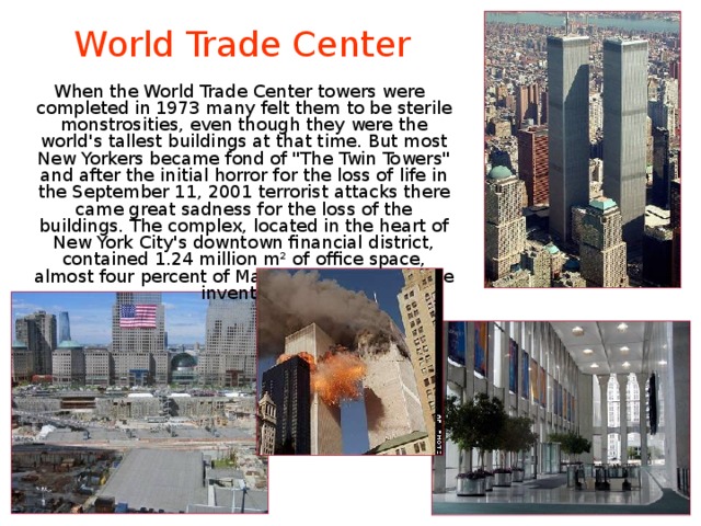 World Trade Center  When the World Trade Center towers were completed in 1973 many felt them to be sterile monstrosities, even though they were the world's tallest buildings at that time. But most New Yorkers became fond of 