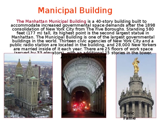 Manicipal Building  The Manhattan Municipal Building is a 40-story building built to accommodate increased governmental space demands after the 1898 consolidation of New York City from The Five Boroughs. Standing 580 feet (177 m) tall, its highest point is the second largest statue in Manhattan. The Municipal Building is one of the largest governmental buildings in the world. Thirteen civic agencies of New York City and a public radio station are located in the building, and 28,000 New Yorkers are married inside of it each year. There are 25 floors of work space (served by 33 elevators), with an additional 15 stories in the tower. Arch of Constantine Civic Fame 
