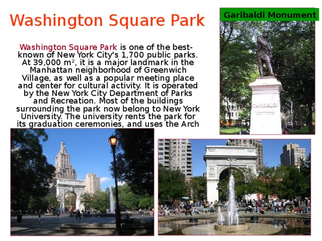 Washington Square Park Garibaldi Monument  Washington Square Park is one of the best-known of New York City's 1,700 public parks. At 39,000 m², it is a major landmark in the Manhattan neighborhood of Greenwich Village, as well as a popular meeting place and center for cultural activity. It is operated by the New York City Department of Parks and Recreation. Most of the buildings surrounding the park now belong to New York University. The university rents the park for its graduation ceremonies, and uses the Arch as a symbol. 
