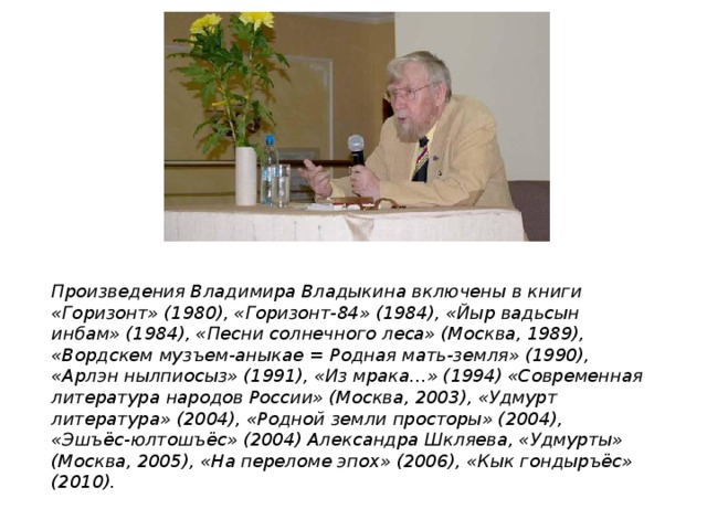 Произведения Владимира Владыкина включены в книги «Горизонт» (1980), «Горизонт-84» (1984), «Йыр вадьсын инбам» (1984), «Песни солнечного леса» (Москва, 1989), «Вордскем музъем-аныкае = Родная мать-земля» (1990), «Арлэн нылпиосыз» (1991), «Из мрака...» (1994) «Современная литература народов России» (Москва, 2003), «Удмурт литература» (2004), «Родной земли просторы» (2004), «Эшъёс-юлтошъёс» (2004) Александра Шкляева, «Удмурты» (Москва, 2005), «На переломе эпох» (2006), «Кык гондыръёс» (2010). 