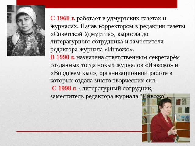  С 1968 г. работает в удмуртских газетах и журналах. Начав корректором в редакции газеты «Советской Удмуртия», выросла до литературного сотрудника и заместителя редактора журнала «Инвожо». В 1990 г. назначена ответственным секретарём созданных тогда новых журналов «Инвожо» и «Вордскем кыл», организационной работе в которых отдала много творческих сил.  С 1998 г. - литературный сотрудник, заместитель редактора журнала 
