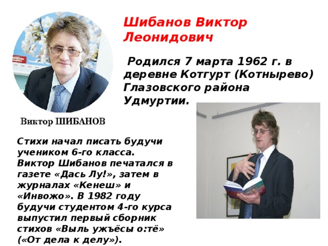 Шибанов Виктор Леонидович  Родился 7 марта 1962 г. в деревне Котгурт (Котнырево) Глазовского района Удмуртии. Стихи начал писать будучи учеником 6-го класса. Виктор Шибанов печатался в газете «Дась Лу!», затем в журналах «Кенеш» и «Инвожо». В 1982 году будучи студентом 4-го курса выпустил первый сборник стихов «Выль ужъёсы о:тё» («От дела к делу»). 