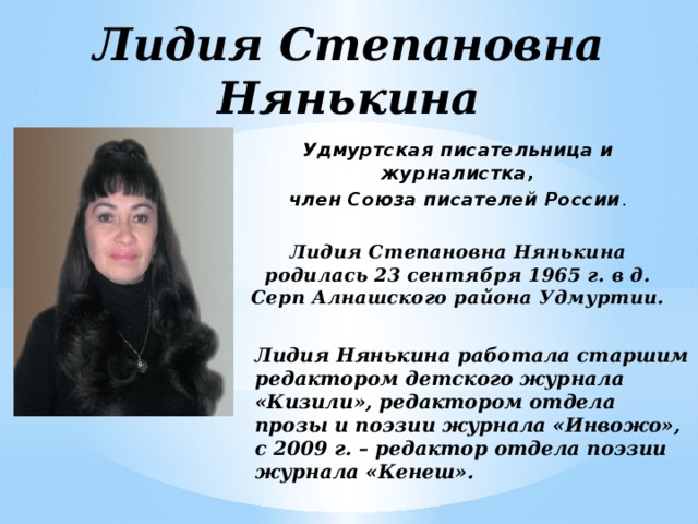Лидия Степановна Нянькина Удмуртская писательница и журналистка, член Союза писателей России . Лидия Степановна Нянькина родилась 23 сентября 1965 г. в д. Серп Алнашского района Удмуртии. Лидия Нянькина работала старшим редактором детского журнала «Кизили», редактором отдела прозы и поэзии журнала «Инвожо», с 2009 г. – редактор отдела поэзии журнала «Кенеш». 