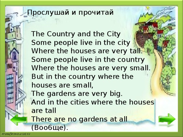 Прослушай и прочитай The Country and the City Some people live in the city Where the houses are very tall. Some people live in the country Where the houses are very small. But in the country where the houses are small, The gardens are very big. And in the cities where the houses are tall There are no gardens at all (Boo6 щ e). 