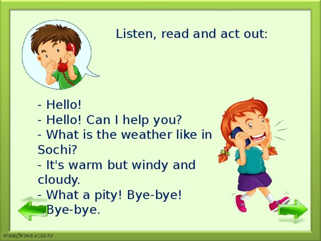 Listen, read and act out : - Hello! - Hello! Can I help you? - What is the weather like in Sochi? - It's warm but windy and cloudy. - What a pity! Bye-bye! - Bye-bye. 