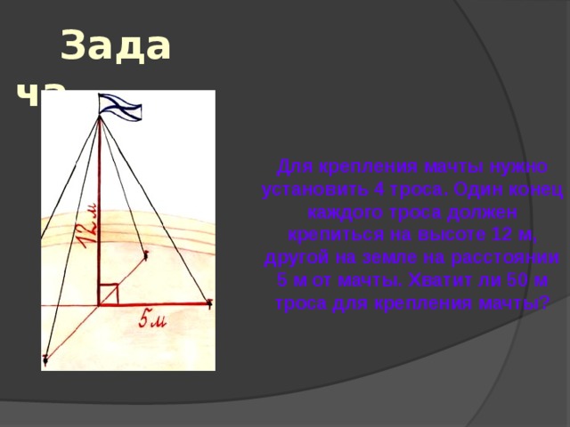Задача Для крепления мачты нужно установить 4 троса. Один конец каждого троса должен крепиться на высоте 12 м, другой на земле на расстоянии 5 м от мачты. Хватит ли 50 м троса для крепления мачты? 